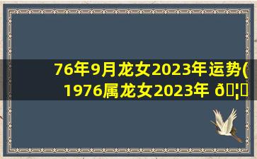 76年9月龙女2023年运势(1976属龙女2023年 🦟 每月运势及运程)